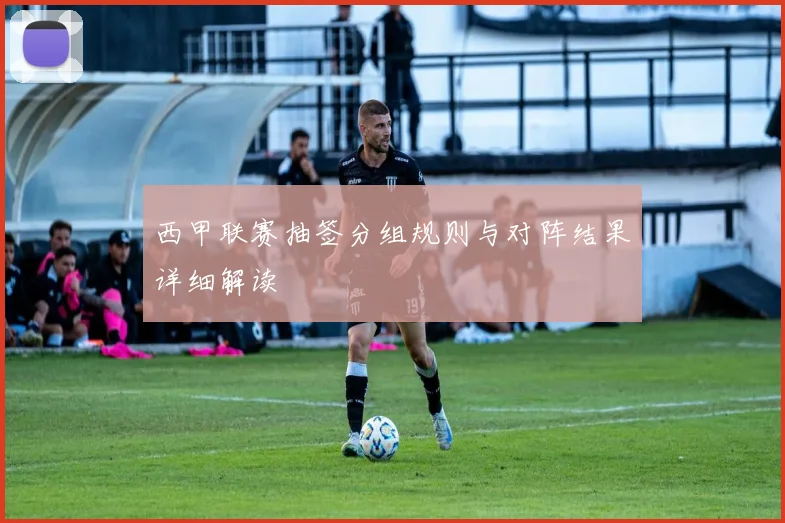 西甲联赛抽签分组规则与对阵结果详细解读